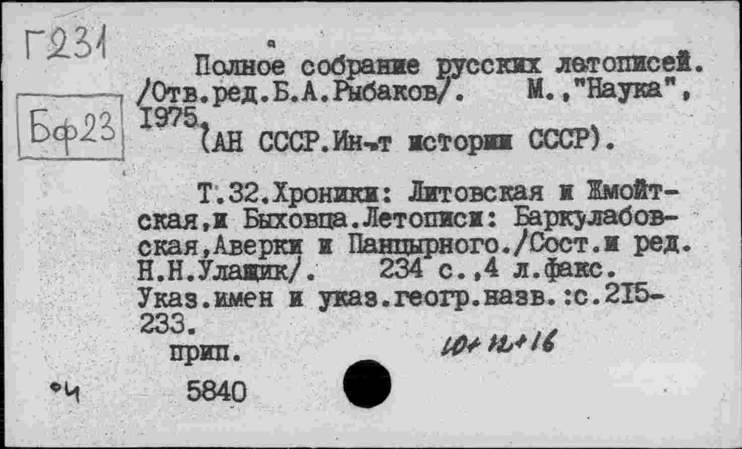 ﻿Полное собрание русских летописей. /Отв. ред. Б. А. Рыбаков/. М. ."Наука",
ІАН СССР.Ин,т истории СССР).
Т.32.Хроники: Литовская ж Жмойт-ская.и Быховца.Летописи: Баркулабов-ская.Аверки ж Панцирного./Сост.и ред. Н.Н.Улажик/. 234 с.,4 л.факс. Указ.имен и указ.геогр.назв.:с.215-233
прип.	M+HSlt
5840 О